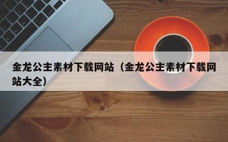 聊城金龙公主素材下载网站（金龙公主素材下载网站大全）