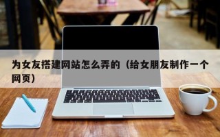 聊城为女友搭建网站怎么弄的（给女朋友制作一个网页）