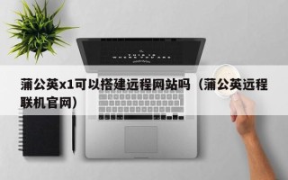 聊城蒲公英x1可以搭建远程网站吗（蒲公英远程联机官网）